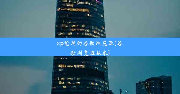 xp能用的谷歌浏览器(谷歌浏览器版本)