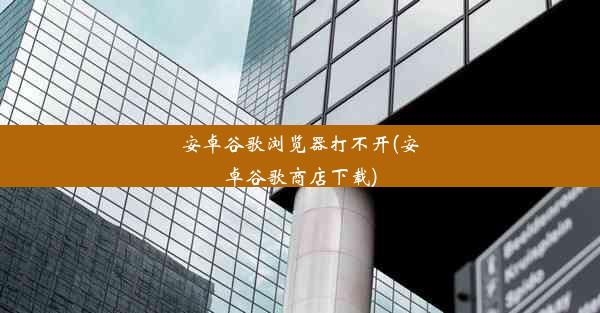 安卓谷歌浏览器打不开(安卓谷歌商店下载)