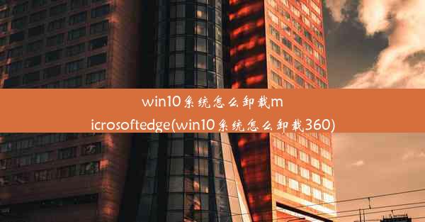 win10系统怎么卸载microsoftedge(win10系统怎么卸载360)