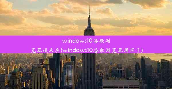 windows10谷歌浏览器没反应(windows10谷歌浏览器用不了)