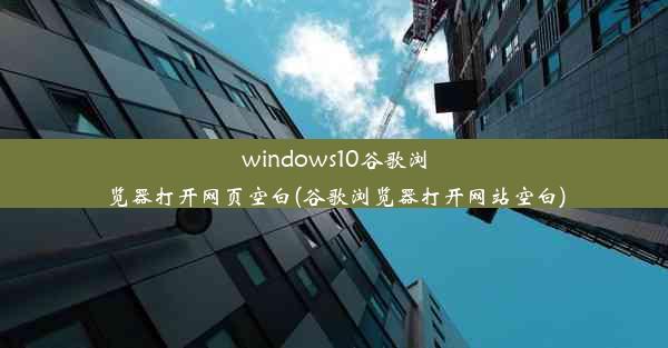 windows10谷歌浏览器打开网页空白(谷歌浏览器打开网站空白)