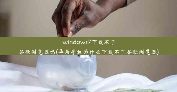 windows7下载不了谷歌浏览器吗(华为手机为什么下载不了谷歌浏览器)