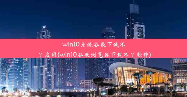 win10系统谷歌下载不了应用(win10谷歌浏览器下载不了软件)