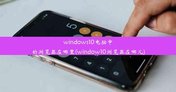 windows10电脑中的浏览器在哪里(window10浏览器在哪儿)