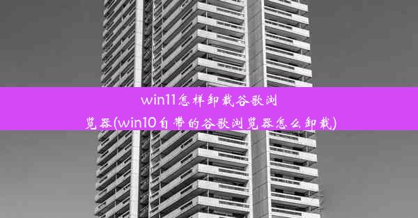 win11怎样卸载谷歌浏览器(win10自带的谷歌浏览器怎么卸载)