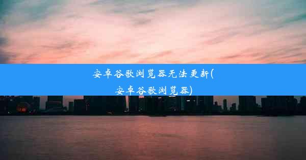 安卓谷歌浏览器无法更新(安卓谷歌浏览器)