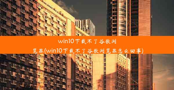 win10下载不了谷歌浏览器(win10下载不了谷歌浏览器怎么回事)