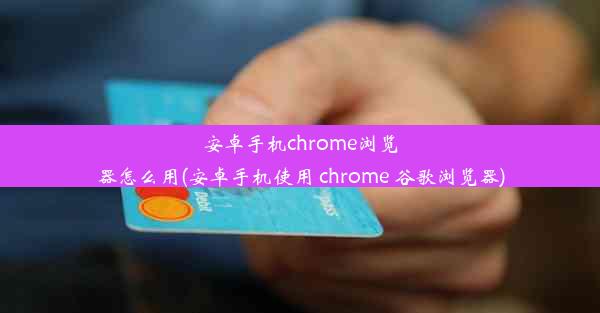 安卓手机chrome浏览器怎么用(安卓手机使用 chrome 谷歌浏览器)