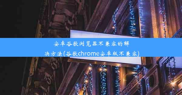 安卓谷歌浏览器不兼容的解决方法(谷歌chrome安卓版不兼容)