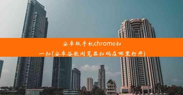 安卓版手机chrome扫一扫(安卓谷歌浏览器扫码在哪里打开)