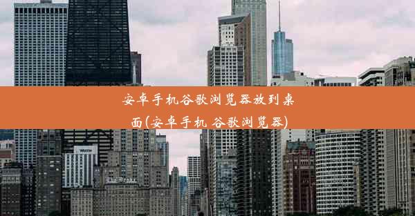 安卓手机谷歌浏览器放到桌面(安卓手机 谷歌浏览器)