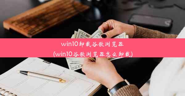 win10卸载谷歌浏览器(win10谷歌浏览器怎么卸载)