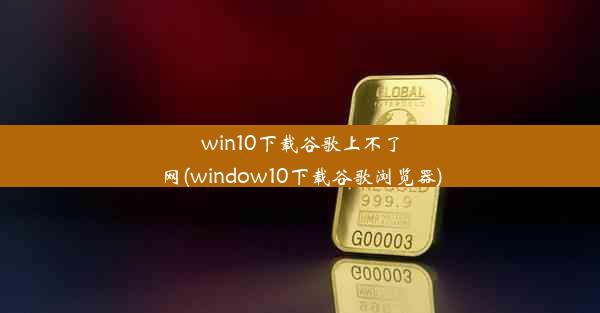 win10下载谷歌上不了网(window10下载谷歌浏览器)