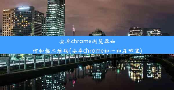 安卓chrome浏览器如何扫描二维码(安卓chrome扫一扫在哪里)