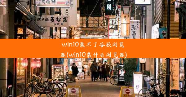 win10装不了谷歌浏览器(win10装什么浏览器)