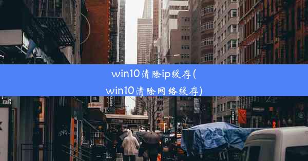 win10清除ip缓存(win10清除网络缓存)