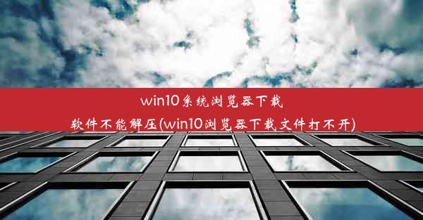 win10系统浏览器下载软件不能解压(win10浏览器下载文件打不开)