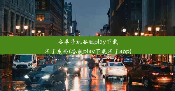 安卓手机谷歌play下载不了东西(谷歌play下载不了app)