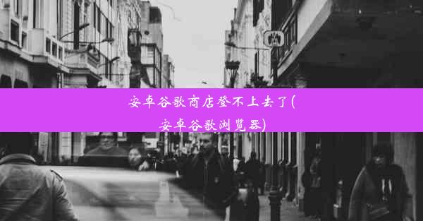 安卓谷歌商店登不上去了(安卓谷歌浏览器)