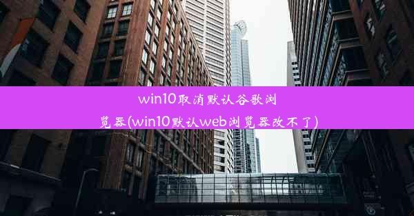 win10取消默认谷歌浏览器(win10默认web浏览器改不了)