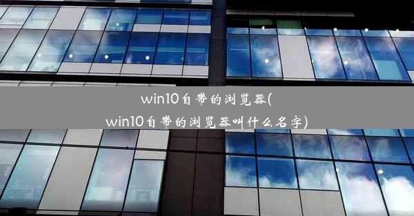 win10自带的浏览器(win10自带的浏览器叫什么名字)