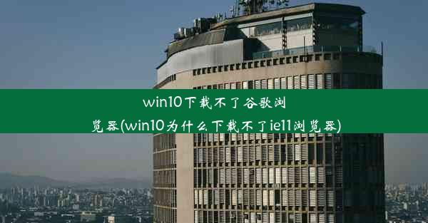 win10下载不了谷歌浏览器(win10为什么下载不了ie11浏览器)