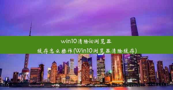 win10清除ie浏览器缓存怎么操作(Win10浏览器清除缓存)