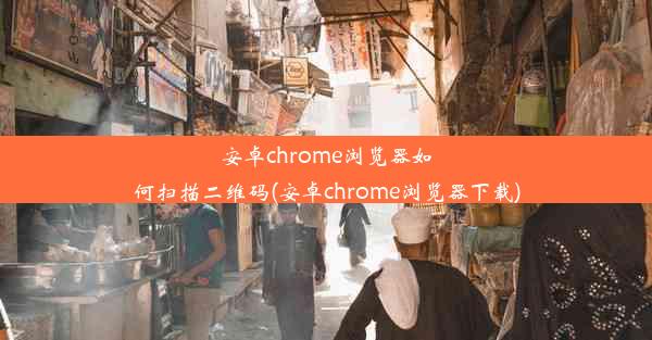 安卓chrome浏览器如何扫描二维码(安卓chrome浏览器下载)