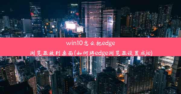 win10怎么把edge浏览器放到桌面(如何将edge浏览器设置成ie)