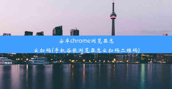 安卓chrome浏览器怎么扫码(手机谷歌浏览器怎么扫码二维码)