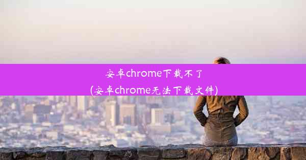 安卓chrome下载不了(安卓chrome无法下载文件)