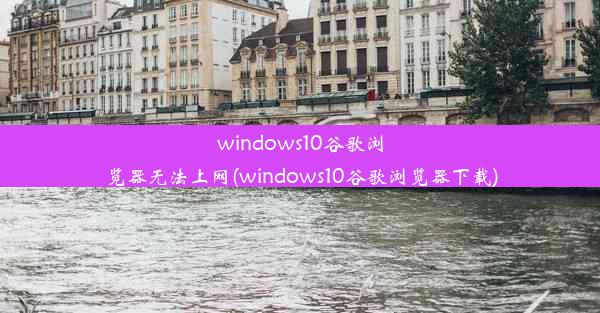 windows10谷歌浏览器无法上网(windows10谷歌浏览器下载)