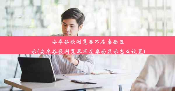 安卓谷歌浏览器不在桌面显示(安卓谷歌浏览器不在桌面显示怎么设置)