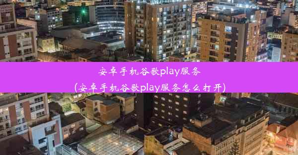 安卓手机谷歌play服务(安卓手机谷歌play服务怎么打开)