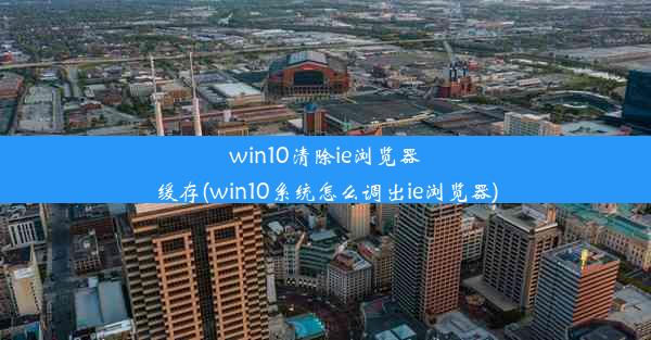 win10清除ie浏览器缓存(win10系统怎么调出ie浏览器)