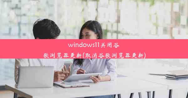 windows11关闭谷歌浏览器更新(取消谷歌浏览器更新)