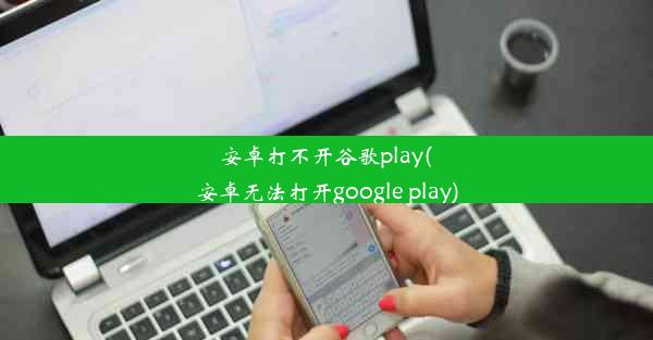 安卓打不开谷歌play(安卓无法打开google play)