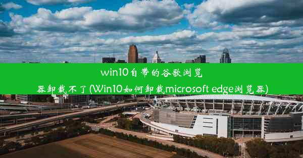 win10自带的谷歌浏览器卸载不了(Win10如何卸载microsoft edge浏览器)