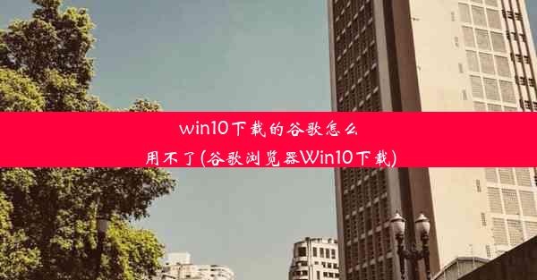 win10下载的谷歌怎么用不了(谷歌浏览器Win10下载)