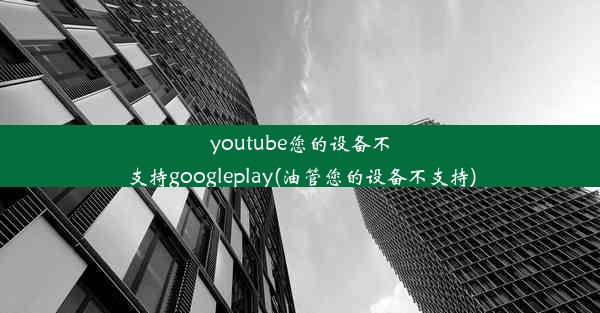 youtube您的设备不支持googleplay(油管您的设备不支持)