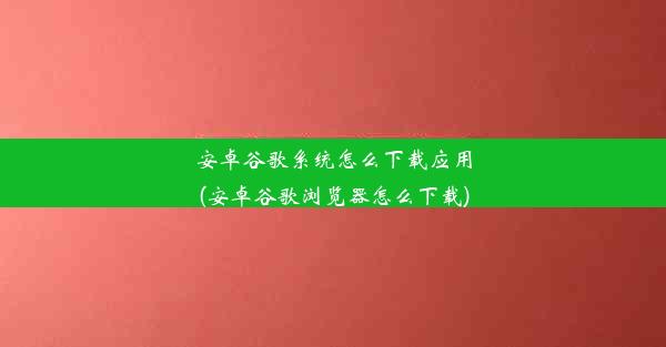 安卓谷歌系统怎么下载应用(安卓谷歌浏览器怎么下载)