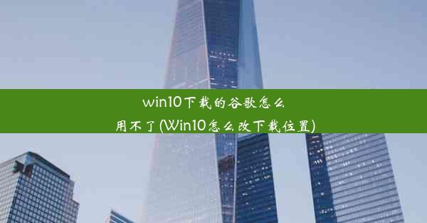 win10下载的谷歌怎么用不了(Win10怎么改下载位置)