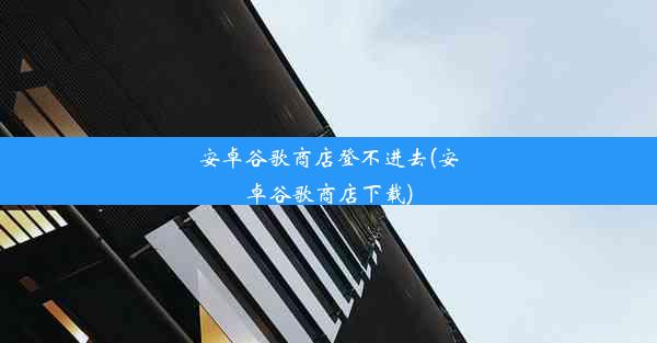 安卓谷歌商店登不进去(安卓谷歌商店下载)