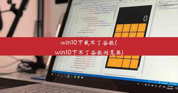 win10下载不了谷歌(win10下不了谷歌浏览器)