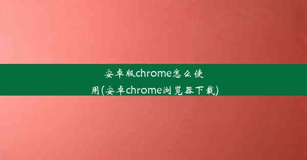 安卓版chrome怎么使用(安卓chrome浏览器下载)