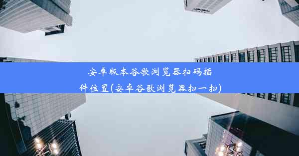 安卓版本谷歌浏览器扫码插件位置(安卓谷歌浏览器扫一扫)