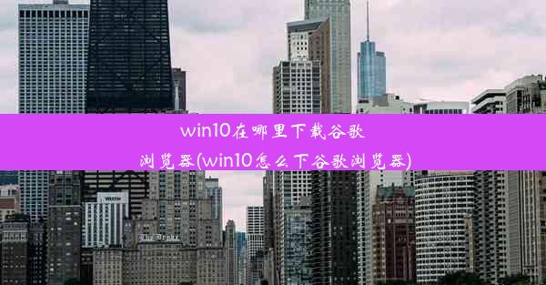 win10在哪里下载谷歌浏览器(win10怎么下谷歌浏览器)