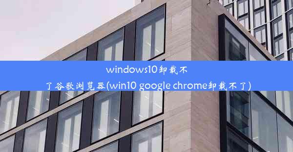 windows10卸载不了谷歌浏览器(win10 google chrome卸载不了)