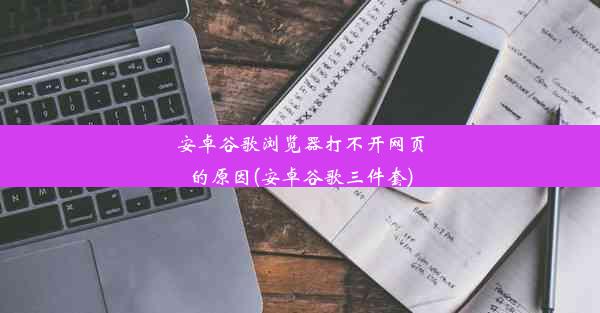 安卓谷歌浏览器打不开网页的原因(安卓谷歌三件套)