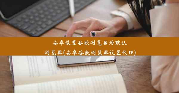 安卓设置谷歌浏览器为默认浏览器(安卓谷歌浏览器设置代理)